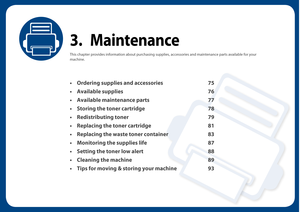 Page 743. Maintenance
This chapter provides information about purchasing supplies, accessories and maintenance parts available for your 
machine.
• Ordering supplies and accessories75
• Available supplies 76
• Available maintenance parts 77
• Storing the toner cartridge 78
• Redistributing toner 79
• Replacing the toner cartridge 81
• Replacing the waste toner container 83
• Monitoring the supplies life 87
• Setting the toner low alert 88
• Cleaning the machine 89
• Tips for moving & storing your machine 93 