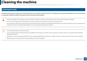 Page 90Cleaning the machine
903. Maintenance
5 
Cleaning the inside
During the printing process, paper, toner, and dust particles can  accumulate inside the machine. This buildup can cause print q uality problems, such as toner specks 
or smearing. Cleaning the inside of th e machine clears and reduces these problems.
 
• To prevent damage to the imaging unit, do not expose it to ligh t for more than a few minutes. Cover it with a piece of paper, if necessary. 
• Do not touch the green area of the imag ing...