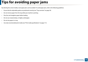 Page 95954. Troubleshooting
Tips for avoiding paper jams
By selecting the correct medias, most paper jams can be avoided. To avoid paper jams, refer to  the following guidelines:
• Ensure that the adjustable guid es are positioned correctly (see "Tray overview" on page 39).
• Do not remove paper from the tray  while your machine is printing.
• Flex, fan, and straighten  paper before loading. 
• Do not use creased, damp,  or highly curled paper.
• Do not mix papers in a tray.
• Use only recommended print...