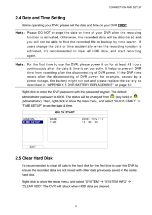 Page 14CONNECTION AND  SETUP 
9 
2.4 Date and Time Setting 
Before operating your DVR, please set the date and time on your DVR FIRST. 
Note: Please DO NOT change the date or time of your DVR after the recording 
function is activated. Otherwise, the recorded data will be disordered and 
you will not be able to find the recorded file to backup by time search. If 
users change the date or time accidentally when the recording function is 
activated, it’s recommended to clear all HDD data, and start recording...