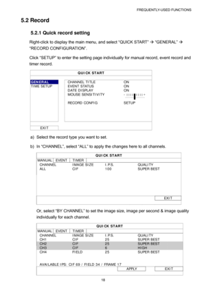 Page 23FREQUENTLY-USED FUNCTIONS 
18 
5.2 Record 
5.2.1 Quick record setting 
Right-click to display the main menu, and select “QUICK START” Æ “GENERAL” Æ 
“RECORD CONFIGURATION”. 
Click “SETUP” to enter the setting page individually for manual record, event record and 
timer record. 
QUICK START 
 
GENERAL  CHANNEL TITLE  ON 
TIME SETUP    EVENT STATUS  ON 
  DATE DISPLAY ON 
  MOUSE SENSITIVITY - ׀ ׀ ׀ ׀ ׀ ׀ ׀ ׀ ׀ + 
     
  RECORD CONFIG SETUP 
     
     
     
     
   
EXIT   
a)  Select the record type...