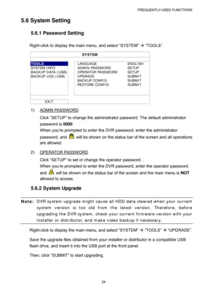Page 29FREQUENTLY-USED FUNCTIONS 
24 
5.6 System Setting 
5.6.1 Password Setting 
Right-click to display the main menu, and select “SYSTEM” Æ “TOOLS”. 
SYSTEM 
 
TOOLS  LANGUAGE  ENGLISH 
SYSTEM INFO    ADMIN PASSWORD  SETUP 
BACKUP DATA (USB)  OPERATOR PASSWORD  SETUP 
BACKUP LOG (USB)    UPGRADE  SUBMIT 
  BACKUP CONFIG SUBMIT 
  RESTORE CONFIG SUBMIT 
     
     
   
EXIT   
1) ADMIN PASSWORD 
Click “SETUP” to change the administrator password. The default administrator 
password is 0000. 
When you’re...