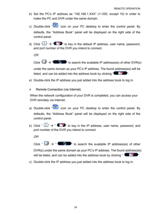 Page 39REMOTE OPERATION 
34 
b)  Set the PC’s IP address as “192.168.1.XXX” (1~255, except 10) in order to 
make the PC and DVR under the same domain. 
c) Double-click “
” icon on your PC desktop to enter the control panel. By 
defaults, the “Address Book” panel will be displayed on the right side of the 
control panel.   
d) Click “
” Æ “” to key in the default IP address, user name, password, 
and port number of the DVR you intend to connect.   
OR 
Click “
” Æ “” to search the available IP address(es) of...