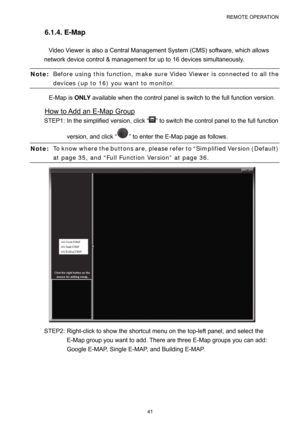 Page 46REMOTE OPERATION 
41 
6.1.4. E-Map 
Video Viewer is also a Central Management System (CMS) software, which allows 
network device control & management for up to 16 devices simultaneously.   
Note: Before using this function, make sure Video Viewer is connected to all the 
devices (up to 16) you want to monitor. 
E-Map is ONLY available when the control panel is switch to the full function version.   
How to Add an E-Map Group 
STEP1: In the simplified version, click “” to switch the control panel to the...