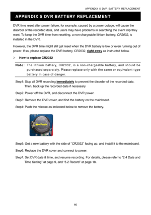 Page 65APPENDIX 5 DVR BATTERY REPLACEMENT 
60 
APPENDIX 5 DVR BATTERY REPLACEMENT 
DVR time reset after power failure, for example, caused by a power outage, will cause the 
disorder of the recorded data, and users may have problems in searching the event clip they 
want. To keep the DVR time from resetting, a non-chargeable lithium battery, CR2032, is 
installed in the DVR.   
However, the DVR time might still get reset when the DVR battery is low or even running out of 
power. If so, please replace the DVR...