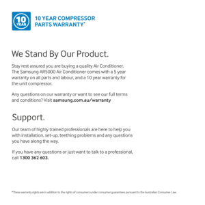 Page 15We Stand By Our Product.
Stay rest assured you are buying a quality Air Conditioner.  
The Samsung AR5000 Air Conditioner comes with a 5 year  
warranty on all parts and labour, and a 10 year warranty for 
the unit compressor.
Any questions on our warranty or want to see our full terms 
and conditions? Visit samsung.com.au/warranty
10 YEAR COMPRESSOR 
PARTS WARRANTY
* YEAR10
*These warranty rights are in addition to the rights of consumers under consumer guarantees pursuant to the Australian Consumer...