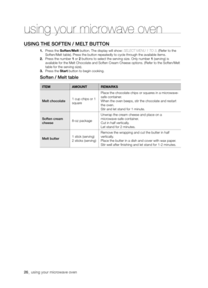 Page 2626_ using your microwave oven 
USING ThE SOFTEN / mELT bUTTON
1. Press the soften/melt button. The display will show: SELECT MENU 1 TO 3. (Refer to the 
Soften/Melt table). Press the button repeatedly to cycle through the available items.
2. Press the number 1 or 2 buttons to select the serving size. Only number 1 (serving) is 
available for the Melt Chocolate and Soften Cream Cheese options. (Refer to the Soften/Melt 
table for the serving size).
3. Press the start button to begin cooking.
Soften / melt...