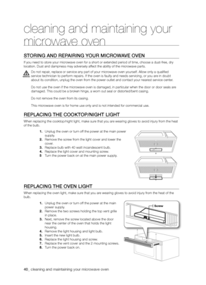 Page 4040_ cleaning and maintaining your microwave oven 
STORING ANd REPAIRING yOUR mICROWAVE OVEN
If you need to store your microwave oven for a short or extended period of time, choose a dust-free, dry 
location. Dust and dampness may adversely affect the ability of the microwave parts.
Do not repair, replace or service any part of your microwave oven yourself. Allow only a qualified 
service technician to perform repairs. If the oven is faulty and needs servicing, or you are in doubt 
about its condition,...