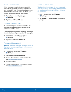 Page 112107Storage
Mount a Memory Card
When you install an optional memory card, it is 
automatically mounted (connected to the device) 
and prepared for use. However, should you unmount 
the card without removing it from the device, you 
have to mount it before it can be accessed. 
1.
 F
rom a Home screen, tap 
 Apps > 
 Settings .
2.
 T

ap Storage  > Mount SD card.
Unmount a Memory Card
To prevent damage to information stored on the 
memory card, always unmount the card before 
removing it from the device....