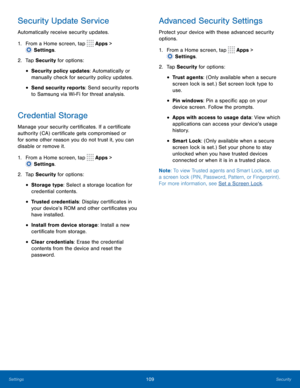 Page 114109Security
Security Update Service
Automatically receive security updates.
1.
 F
rom a Home screen, tap 
 Apps > 
 Settings .
2.
 T

ap Security for options:
• Security policy updates: Automatically or 
manually check for security policy updates.
• Send security reports: Send security reports 
to Samsung via Wi-Fi for threat analysis.
Credential Storage
Manage your security certificates. If a certificate 
authority (CA) certificate gets compromised or 
for some other reason you do not trust it, you can...