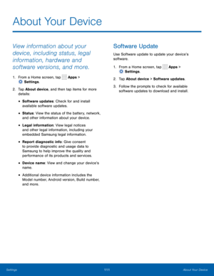 Page 116111About Your Device
About Your Device
View information about your 
device, including status, legal 
information, hardware and 
software versions, and more.
1. From a Home screen, tap  Apps > 
 Settings.
2.
 T

ap About device, and then tap items for more 
details:
• Software updates: Check for and install 
available software updates.
• Status: View the status of the battery, network, 
and other information about your device.
• Legal information: View legal notices 
and other legal information, including...