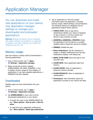 Page 117112Application Manager
Application Manager
You can download and install 
new applications on your device. 
Use Application manager 
settings to manage your 
downloaded and preloaded 
applications.
Warning: Because this device can be configured 
with system software not provided by or supported 
by Google or any other company, you operate this 
software at your own risk.
Memory Usage
See how memory is being used by Downloaded or 
Running applications.
1.
 F
rom a Home screen, tap 
 Apps > 
 Settings  >...