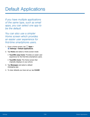 Page 119114Default Applications
Default Applications
If you have multiple applications 
of the same type, such as email 
apps, you can select one app to 
be the default.
You can also use a simpler 
Home screen which provides 
an easier user experience for 
first
-t
ime smartphone users.
1. From a Home screen, tap  Apps > 
 Settings  > Default applications.
2.
 T

ap Home and select a Home screen mode:
• TouchWiz easy home: Provides an easier user 
experience for the first-time smartphone users.
• TouchWiz home:...