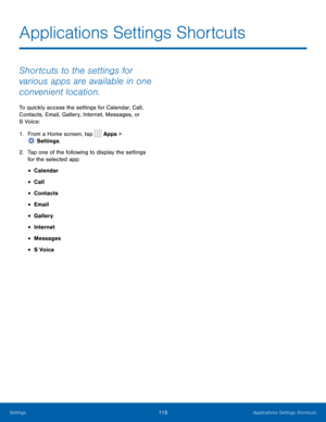 Page 120115Applications Settings Shortcuts
Applications Settings Shortcuts
Shortcuts to the settings for 
various apps are available in one 
convenient location.
To quickly access the settings for Calendar, Call, 
Contacts, Email, Gallery, Internet, Messages, or 
S Voice:
1.
 F
rom a Home screen, tap 
 Apps > 
 Settings .
2.
 T

ap one of the following to display the settings 
for the selected app:
• Calendar
• Call
• Contacts
• Email
• Gallery
• Internet
• Messages
• S Voice 
Settings  