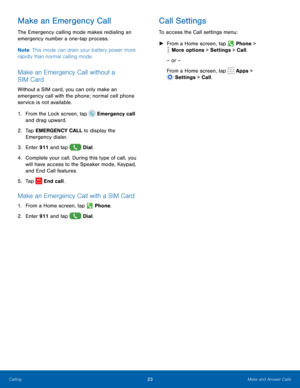 Page 2823Make and Answer Calls
Make an Emergency Call
The Emergency calling mode makes redialing an 
emergency number a one-tap process. 
Note: This mode can drain your battery power more 
rapidly than normal calling mode. 
Make an Emergency Call without a 
SIM Card
Without a SIM card, you can only make an 
emergency call with the phone; normal cell phone 
service is not available. 
1.
 F

rom the Lock screen, tap 
 Emergency call 
and drag upward.
2.
 T

ap EMERGENCY CALL to display the 
Emergency dialer.
3....