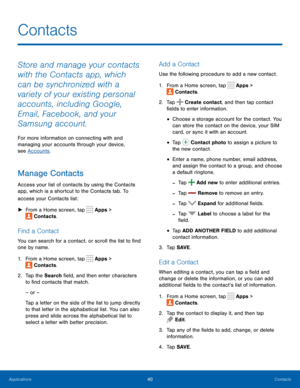 Page 4540Contacts
Store and manage your contacts 
with the Contacts app, which 
can be synchronized with a 
variety of your existing personal 
accounts, including Google, 
Email, Facebook, and your 
Samsung account.
For more information on connecting with and 
managing your accounts through your device, 
see Accounts.
Manage Contacts
Access your list of contacts by using the Contacts 
app, which is a shortcut to the Contacts tab. To 
access your Contacts list:
 ►F

rom a Home screen, tap 
 Apps > 
 Contacts....