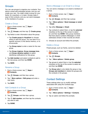 Page 4742Contacts
Groups
You can use groups to organize your contacts. Your 
device comes with preloaded groups, and you can 
create your own. You might create a group for your 
family, for coworkers, or a team. Groups make it 
easy to find contacts, and you can send messages 
to the members of a group.
Create a Group
1. From a Home screen, tap  Apps > 
 Contacts.
2.
 T

ap 
 Groups, and then tap  Create group.
3.
 
T

ap fields to enter information about the group:
• Tap Create group in  to choose 
where to...