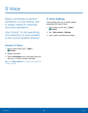 Page 6156S Voice
S  Voice
Speak commands to perform 
operations on your device, and 
to speak criteria for searches 
and other operations.
Use S Voice
™ to find everything 
from directions to trivia answers 
to the current weather forecast.
Access S Voice
1. From a Home screen, tap  Apps > 
 S Voice.
2.
 Spe
 ak a command.
3.
 
T

ap the microphone icon, if the device does not 
hear you, or to give it another command.
Tip: Tap 
 More options for example commands and 
to view a tutorial.
S Voice Settings
These...