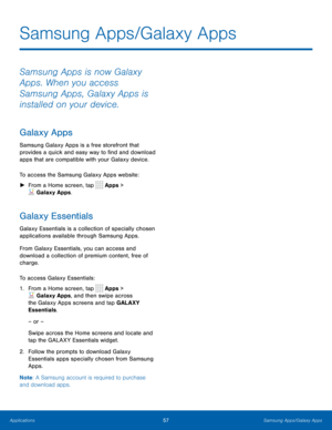 Page 6257Samsung Apps/Galaxy Apps
Samsung Apps is now Galaxy 
Apps. When you access 
Samsung Apps, Galaxy Apps is 
installed on your device.
Galaxy Apps
Samsung Galaxy Apps is a free storefront that 
provides a quick and easy way to find and download 
apps that are compatible with your Galaxy device.
To access the Samsung Galaxy Apps website:
 ►F

rom a Home screen, tap 
 Apps > 
 Galaxy Apps.
Galaxy Essentials
Galaxy Essentials is a collection of specially chosen 
applications available through Samsung Apps....