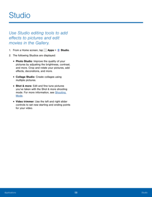 Page 6358Studio
Studio
Use Studio editing tools to add 
effects to pictures and edit 
movies in the Gallery.
1. From a Home screen, tap  Apps >  Studio.
2.
 T

he following Studios are displayed:
• Photo Studio: Improve the quality of your 
pictures by adjusting the brightness, contrast, 
and more. Crop and rotate your pictures, add 
effects, decorations, and more.
• Collage Studio: Create collages using 
multiple pictures.
• Shot & more: Edit and fine tune pictures 
you’ve taken with the Shot & more shooting...
