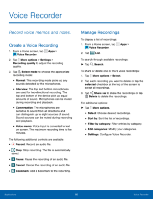 Page 6560Voice Recorder
Voice Recorder
Record voice memos and notes.
Create a Voice Recording
1. From a Home screen, tap  Apps > 
 Voice Recorder.
2.
 T

ap 
 More options > Settings  > 
Recording quality to adjust the recording 
quality.
3.
 
T

ap 
 Select mode to choose the appropriate 
recording mode:
• Normal: This recording mode picks up any 
sounds detected by the microphones.
• Interview: The top and bottom microphones 
are used for two-directional recording. The 
top and bottom of the device pick up...