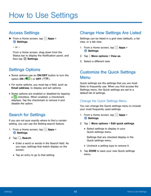 Page 6762How to Use Settings
How to Use Settings
Access Settings
 ►From a Home screen, tap  Apps > 
 Settings .
– or –
From a Home screen, drag down from the 
Status bar to display the Notification panel, and 
then tap 
 Settings .
Settings Options
• Some options use an ON/OFF button to turn the 
option ON (
 
ON )  or OFF  (  OFF ) . 
• For some options, you must tap a field, such as 
Email address, to display and set options.
• Some options are enabled or disabled by tapping 
a 
 checkbox. When enabled, a...