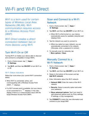 Page 6863Wi-Fi and Wi-Fi Direct
Wi-Fi is a term used for certain 
types of Wireless Local Area 
Networks (WLAN) . Wi-Fi 
communication requires access 
to a Wireless Access Point 
(WAP) .
Wi-Fi Direct creates a direct 
connection between two or 
more devices using Wi-Fi.
Turn Wi-Fi On or Off
Turning Wi-Fi on makes your device able to discover 
and connect to compatible in-range WAPs.
1.
 F
rom a Home screen, tap 
 Apps > 
 Settings .
2.
 T

ap Wi-Fi, and then tap ON/OFF to turn Wi-Fi on 
or off.
Wi-Fi Status...