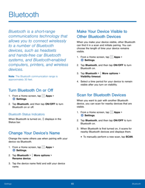 Page 7065Bluetooth
Bluetooth
Bluetooth is a short-range 
communications technology that 
allows you to connect wirelessly 
to a number of Bluetooth 
devices, such as headsets 
and hands-free car Bluetooth 
systems, and Bluetooth-enabled 
computers, printers, and wireless 
devices. 
Note: The Bluetooth communication range is 
approximately 30 feet.
Turn Bluetooth On or Off
1. From a Home screen, tap  Apps > 
 Settings .
2.
 T

ap Bluetooth, and then tap ON/OFF to turn 
Bluetooth on or off.
Bluetooth Status...