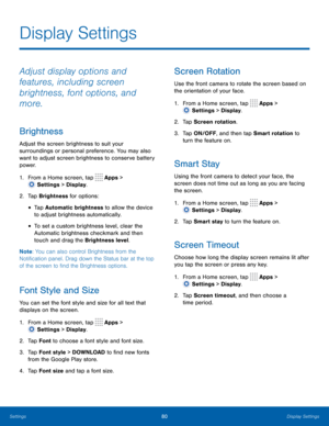 Page 8580Display Settings
Adjust display options and 
features, including screen 
brightness, font options, and 
more.
Brightness
Adjust the screen brightness to suit your 
surroundings or personal preference. You may also 
want to adjust screen brightness to conserve battery 
power.
1.
 F
rom a Home screen, tap 
 Apps > 
 Settings  > Display.
2.
 Ta

p  Brightness for options:
• Tap Automatic brightness to allow the device 
to adjust brightness automatically. 
• To set a custom brightness level, clear the...