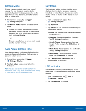 Page 8681Display Settings
Screen Mode
Choose a screen mode to match your type of 
viewing. You can choose to have the device 
automatically adapt the display depending on the 
type of image being displayed, and other criteria 
such as battery level.
1.
 F
rom a Home screen, tap 
 Apps > 
 Settings  > Display.
2.
 T

ap Screen mode, and then choose a screen 
mode.
• To have your device automatically optimize 
the display to match the type of image being 
displayed and other criteria, such as battery 
level, tap...