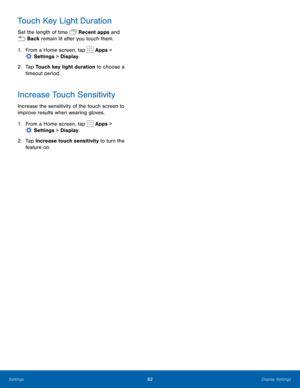 Page 8782Display Settings
Touch Key Light Duration
Set the length of time  Recent apps and 
 Back remain lit after you touch them.
1.
 F
 rom a Home screen, tap 
 Apps > 
 Settings  > Display.
2.
 T

ap Touch key light duration to choose a 
timeout period.
Increase Touch Sensitivity
Increase the sensitivity of the touch screen to 
improve results when wearing gloves.
1.
 F

rom a Home screen, tap 
 Apps > 
 Settings  > Display.
2.
 T

ap Increase touch sensitivity to turn the 
feature
  on. 
Settings  