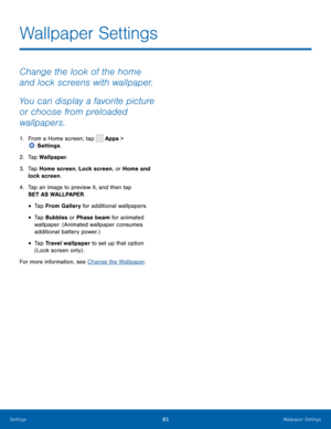 Page 8883Wallpaper Settings
Change the look of the home 
and lock screens with wallpaper. 
You can display a favorite picture 
or choose from preloaded 
wallpapers.
1. From a Home screen, tap  Apps > 
 Settings.
2.
 T

ap Wallpaper.
3.
 
T

ap Home screen, Lock screen, or Home and 
lock screen.
4.
 
T

ap an image to preview it, and then tap 
SET AS WALLPAPER.
• Tap From Gallery for additional wallpapers.
• Tap Bubbles or Phase beam for animated 
wallpaper. (Animated wallpaper consumes 
additional battery...