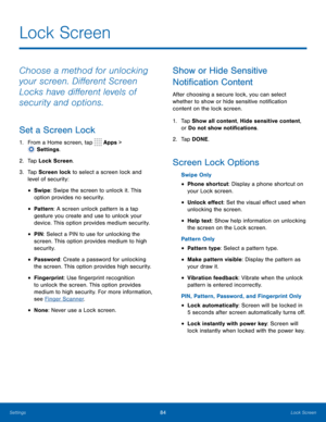 Page 8984Lock Screen
Choose a method for unlocking 
your screen. Different Screen 
Locks have different levels of 
security and options.
Set a Screen Lock
1. From a Home screen, tap  Apps > 
 Settings.
2.
 T

ap Lock Screen.
3.
 
T

ap Screen lock to select a screen lock and 
level of security:
• Swipe: Swipe the screen to unlock it. This 
option provides no security.
• Pattern : A screen unlock pattern is a tap 
gesture you create and use to unlock your 
device. This option provides medium security.
• PIN :...