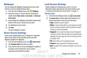 Page 103Changing Your Settings       95
Wallpaper
You can change the Wallpaper (background) of your home 
and lock screens by following these steps:1. From the main Settings screen, tap   
Wallpaper.
2. Select the screen or screens that you would like to 
modify. Select 
Home screen, Lock screen, or Home and 
lock screens
.
3. Scroll through the wallpaper  thumbnails located at the 
bottom of the screen. Tap the one you want.
4. It is displayed on your screen.
5. Ta p  
Done.
The new wallpaper is saved.
Home...