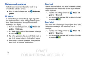 Page 112104
Motions and gestures
The Motions and Gestures settings allow you to set up 
various Motion activation services.
  From the main Settings screen, tap  Motions and 
gestures
.
Air browse
Air browse allows you to scroll through pages or go to the 
next or previous item in a  list by moving your hand up and 
down, or left and right above the sensor located at the 
middle top of your display.
1. From the main Settings screen, tap   
Motions and 
gestures 
➔ Air browse.
2. In a single motion touch and...