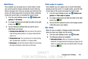 Page 113Changing Your Settings       105
Mute/Pause
Once enabled, you can pause any on-screen video or mute 
any current sound by simply covering the screen with your 
hand or turning it over. Once you remove your hand from the 
screen, the device goes back to normal by either continuing 
to play the current video or unmuting the current sound.
1. From the main Settings screen, tap   
Motions and 
gestures 
➔ Air browse.
2. In a single motion touch and slide the slider to the right
to turn it on  .
3. Tap the...