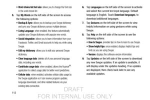 Page 120112
 Word choice list font size: allows you to change the font size 
in the word choice list.
5. Ta p  My Words on the left side of the screen to access 
the following options:
 Backup & Sync: allows you to backup your Swype dictionary 
and sync your Swype dictionary across multiple devices.
 Living Language: when enabled, this feature automatically 
updates your Swype dictionary with popular new words.
 Social integration: allows you to learn information from your 
Facebook, Twitter, and Gmail accounts...