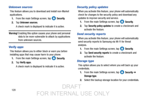 Page 128120
Unknown sources
This feature allows you to download and install non-Market 
applications.1. From the main Settings screen, tap   
Security.
2. Ta p  
Unknown sources.
A check mark is displayed to indicate it is active.
Warning! Enabling this option causes  your phone and personal 
data to be more vulnerable to attack by applications 
from unknown sources.
Ve r i f y  a p ps
This feature allows you to either block or warn you before 
installing apps that may ca use harm to your phone.
1. From the main...