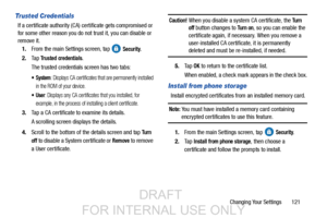 Page 129Changing Your Settings       121
Trusted Credentials
If a certificate authority (CA) certificate gets compromised or 
for some other reason you do no t trust it, you can disable or 
remove it.
1. From the main Settings screen, tap   
Security.
2. Ta p  
Trusted credentials.
The trusted credentials screen has two tabs:
 System: Displays CA certificates that are permanently installed 
in the ROM of your device.
: Displays any CA certificates that you installed, for 
example, in the process of in stalling a...