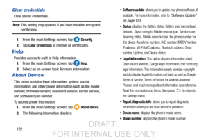 Page 130122
Clear credentials
Clear stored credentials.
Note: This setting only appears if you have installed encrypted 
certificates.
1. From the main Settings screen, tap   
Security.
2. Ta p  
Clear credentials to remove all certificates.
Help
Provides access to built-in Help information. 
1. From the main Settings screen, tap   
Help.
2. Select an on-screen topic for more information:
About Device
This menu contains legal info rmation, system tutorial 
information, and other phone information such as the...