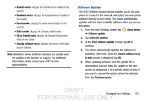 Page 131Changing Your Settings       123
 Android version: displays the android version loaded on this 
handset.
 Baseband version: displays the baseband version loaded on 
this handset.
 Kernel version: displays the kernel version loaded on this 
handset.
 Build number: displays the software, build number.
 SE for Android status: displays the Security Enhancement 
status of your device.
 Security software version: displays the version of the latest 
security software.
Note: Baseband, kernal and build numbers...