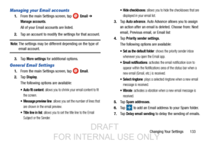 Page 141Changing Your Settings       133
Managing your Email accounts
1.From the main Settings screen, tap   Email ➔ 
Manage accounts.
All of your Email accounts are listed.
2. Tap an account to modify the settings for that account.
Note: The settings may be different depending on the type of 
email account.
3. Ta p  
More settings for additional options.
General Email Settings
1.From the main Settings screen, tap   Email.
2. Ta p  
Display.
The following options are available:
 Auto fit content: allows you to...