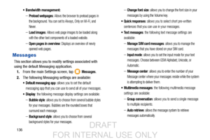 Page 144136
 Bandwidth management:
–Preload webpages: Allows the browser to preload pages in 
the background. You can set to Always, Only on Wi-Fi, and 
Never.
–Load images: Allows web page images to be loaded along 
with the other text components of a loaded website.
–Open pages in overview: Displays an overview of newly 
opened web pages. 
Messages
This section allows you to modi fy settings associated with 
using the default Messaging application.
1. From the main Settings screen, tap   
Messages.
2. The...