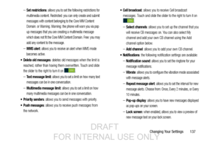 Page 145Changing Your Settings       137
–Set restrictions: allows you to set the following restrictions for 
multimedia content. Restricted: you can only create and submit 
messages with content belonging to the Core MM Content 
Domain. or Warning. Warning: the phone will warn you via pop 
up messages that you are creating a multimedia message 
which does not fit the Core MM Content Domain. Free: you may 
add any content to the message.
–MMS alert: allows you to receive an alert when MMS mode 
becomes active....