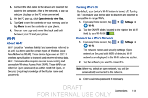 Page 149Connections       141
1.
Connect the USB cable to the device and connect the 
cable to the computer. Af ter a few seconds, a pop-up 
window displays on the PC when connected.
2. On the PC pop-up, click 
Open device to view files.
3. Ta p  
Card to see the contents on your memory card or 
tap 
Phone to see the contents on your phone.
4. You can now copy and move files back and forth 
between your PC and your phone.
Wi-Fi 
About Wi-Fi
Wi-Fi (short for wireless fidelityand sometimes referred to 
as wifi) is...