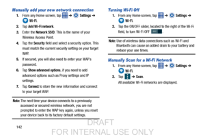 Page 150142
Manually add your new network connection
1.From any Home screen, tap    ➔  Settings ➔  
 
Wi-Fi.
2. Ta p  
Add Wi-Fi network.
3. Enter the 
Network SSID. This is the name of your
Wireless Access Point.
4. Ta p  t h e  
Security field and select a security option. This 
must match the current security setting on your target 
WAP.
5. If secured, you will also need to enter your WAP’s
password.
6. Ta p  
Show advanced options, if you need to add 
advanced options such as  Proxy settings and IP...