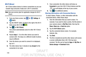 Page 152144
Wi-Fi Direct 
Wi-Fi Direct allows device-to-device connections so you can 
transfer large amounts of data over a Wi-Fi connection.
Note: See your service plan for applicable charges for Wi-Fi 
Direct.
1. From any Home screen, tap    ➔ 
 Settings ➔  
 
Wi-Fi.
2. Tap the ON/OFF slider, located to the right of the Wi-Fi 
field, to turn Wi-Fi ON  .
3. Ta p  
 ➔ Wi-Fi Direct.
Your phone automatically scans for other Wi-Fi Direct 
devices.
4. Repeat 
steps 1 - 3 on the other device you want to
connect...