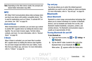 Page 153Connections       145
Note: Depending on the other device model, the prompts and shared folder information may differ.
NFC
NFC (Near Field Communication) allows data exchange when 
you touch your device with another compatible device. This 
is used for applications such as S Beam. To activate NFC on 
your device, see “NFC” on page 89.
Android Beam
When Android Beam is activated, you can beam app content 
to another NFC-capable device by holding the devices close 
together. You can beam browser pages,...