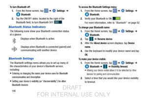 Page 154146
To turn Bluetooth off:
1.From the Home screen, tap    ➔  Settings  ➔ 
 
Bluetooth.
2. Tap the ON/OFF slider, located to the right of the 
Bluetooth field, to  turn Bluetooth OFF  .
Bluetooth Status Indicators
The following icons show your Bluetooth connection status 
at a glance:
Displays when Bluetooth is active.
Displays when Bluetooth is connected (paired) and 
communicating with another device.
Bluetooth Settings
The Bluetooth settings menu allo ws you to set up many of 
the characteristics of...