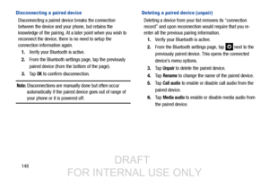 Page 156148
Disconnecting a paired device
Disconnecting a paired device breaks the connection 
between the device and your phone, but retains the 
knowledge of the pairing. At a later point when you wish to 
reconnect the device, there is no need to setup the 
connection information again.
1. Verify your Bluetooth is active.
2. From the Bluetooth settings page, tap the previously 
paired device (from the bottom of the page).
3. Ta p  
OK to confirm disconnection.
Note: Disconnections are manually done but often...